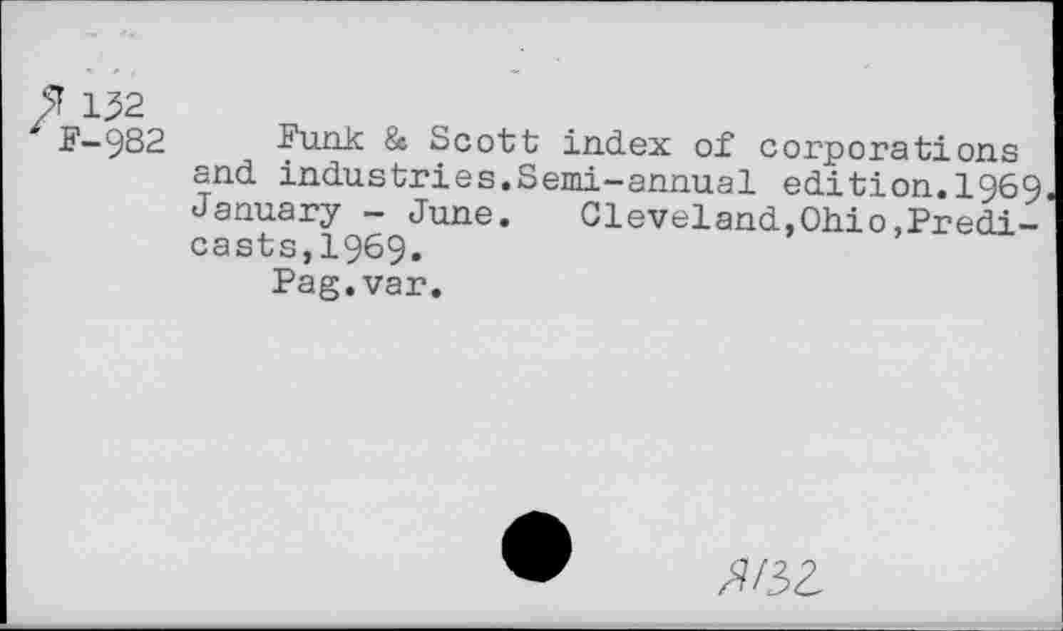 ﻿$ 152
F—982	Funk & Scott index of corporations
and industries.Semi-annual edition.1969 January - June. Cleveland,Ohio,Predi-casts,1969.
Pag.var.
